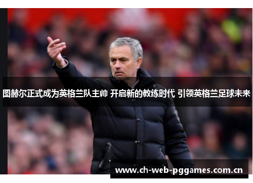 图赫尔正式成为英格兰队主帅 开启新的教练时代 引领英格兰足球未来